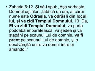 • Zaharia 6:12 Şi să-i spui: „Aşa vorbeşte
Domnul oştirilor: „Iată că un om, al cărui
nume este Odrasla, va odrăsli din locul
lui, şi va zidi Templul Domnului. 13 Da,
El va zidi Templul Domnului, va purta
podoabă împărătească, va şedea şi va
stăpâni pe scaunul Lui de domnie, va fi
preot pe scaunul Lui de domnie, şi o
desăvârşită unire va domni între ei
amândoi.”
 