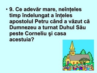 • 9. Ce adevăr mare, neînţeles9. Ce adevăr mare, neînţeles
timp îndelungat a înţelestimp îndelungat a înţeles
apostolul Petru când a văzut căapostolul Petru când a văzut că
Dumnezeu a turnat Duhul SăuDumnezeu a turnat Duhul Său
peste Corneliu şi casapeste Corneliu şi casa
acestuia?acestuia?
 