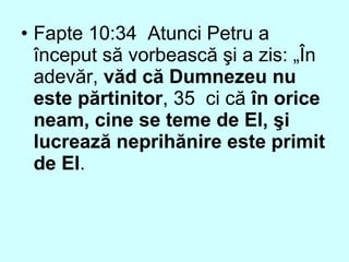 • Fapte 10:34 Atunci Petru a
început să vorbească şi a zis: „În
adevăr, văd că Dumnezeu nu
este părtinitor, 35 ci că în orice
neam, cine se teme de El, şi
lucrează neprihănire este primit
de El.
 