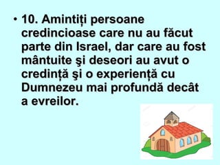 • 10. Amintiţi persoane10. Amintiţi persoane
credincioase care nu au făcutcredincioase care nu au făcut
parte din Israel, dar care au fostparte din Israel, dar care au fost
mântuite şi deseori au avut omântuite şi deseori au avut o
credinţă şi o experienţă cucredinţă şi o experienţă cu
Dumnezeu mai profundă decâtDumnezeu mai profundă decât
a evreilor.a evreilor.
 
