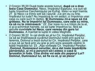 • 2 Cronici 35:20 După toate aceste lucruri, după ce a dres
Iosia Casa Domnului, Neco, împăratul Egiptului, s-a suit să
lupte împotriva Carchemişului pe Eufrat. Iosia i-a ieşit înainte.
21 Şi Neco i-a trimis soli să-i spună: „Ce am eu cu tine,
împăratul lui Iuda? Nu împotriva ta vin astăzi; ci împotriva unei
case cu care sunt în război. Şi Dumnezeu mi-a spus să mă
grăbesc. Nu te împotrivi lui Dumnezeu, care este cu mine,
ca să nu te nimicească.” 22 Dar Iosia nu s-a întors de la el,
ci şi-a schimbat hainele, ca să lupte împotriva lui, fără să
asculte cuvintele lui Neco, care veneau din gura lui
Dumnezeu. A înaintat la luptă în valea Meghido.
• 2 Cronici 36:22 În cel dintâi an al lui Cir, împăratul Perşilor,
ca să se împlinească cuvântul Domnului rostit prin gura lui
Ieremia, Domnul a trezit duhul lui Cir, împăratul Perşilor, care
a pus să se facă prin viu grai şi prin scris această vestire în
toată împărăţia lui: 23 „Aşa vorbeşte Cir, împăratul Perşilor:
„Domnul, Dumnezeul cerurilor, mi-a dat toate împărăţiile
pământului, şi mi-a poruncit să-I zidesc o casă la
Ierusalim în Iuda. Cine dintre voi este din poporul Lui?
Domnul, Dumnezeul lui, să fie cu el, şi să plece!”
 