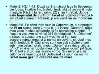 • Matei 2:1-3,11-12 După ce S-a născut Isus în Betleemul
din Iudea, în zilele împăratului Irod, iată că au venit nişte
magi din Răsărit la Ierusalim, (2) şi au întrebat: „Unde
este Împăratul de curând născut al Iudeilor? Fiindcă I-
am văzut steaua în Răsărit, şi am venit să ne închinăm
Lui.”
• Matei 8:5 Pe când intra Isus în Capernaum, s-a apropiat
de El un sutaş, care-L ruga 6 şi-I zicea: „Doamne, robul
meu zace în casă slăbănog, şi se chinuieşte cumplit.” 7
Isus i-a zis: „Am să vin şi să-l tămăduiesc.” 8 „Doamne”
a răspuns sutaşul „nu sunt vrednic să intri sub
acoperemântul meu; ci zi numai un cuvânt, şi robul meu
va fi tămăduit. 9 Căci şi eu sunt om sub stăpânire; am
sub mine ostaşi, şi zic unuia: „Du-te!” şi se duce; altuia:
„Vino!” şi vine; şi robului meu: „Fă cutare lucru!” şi-l face.
10 Când a auzit Isus aceste vorbe, S-a mirat şi a zis
celor ce veneau după El: „Adevărat vă spun că nici în
Israel n-am găsit o credinţă aşa de mare.
 