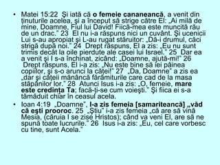 • Matei 15:22 Şi iată că o femeie cananeancă, a venit din
ţinuturile acelea, şi a început să strige către El: „Ai milă de
mine, Doamne, Fiul lui David! Fiică-mea este muncită rău
de un drac.” 23 El nu i-a răspuns nici un cuvânt. Şi ucenicii
Lui s-au apropiat şi L-au rugat stăruitor: „Dă-i drumul, căci
strigă după noi.” 24 Drept răspuns, El a zis: „Eu nu sunt
trimis decât la oile pierdute ale casei lui Israel.” 25 Dar ea
a venit şi I s-a închinat, zicând: „Doamne, ajută-mi!” 26
Drept răspuns, El i-a zis: „Nu este bine să iei pâinea
copiilor, şi s-o arunci la căţei!” 27 „Da, Doamne” a zis ea
„dar şi căţeii mănâncă fărâmiturile care cad de la masa
stăpânilor lor.” 28 Atunci Isus i-a zis: „O, femeie, mare
este credinţa Ta; facă-ţi-se cum voieşti.” Şi fiica ei s-a
tămăduit chiar în ceasul acela.
• Ioan 4:19 „Doamne”, I-a zis femeia [samariteancă] „văd
că eşti prooroc. 25 „Ştiu” i-a zis femeia „că are să vină
Mesia, (căruia I se zise Hristos); când va veni El, are să ne
spună toate lucrurile.” 26 Isus i-a zis: „Eu, cel care vorbesc
cu tine, sunt Acela.”
 