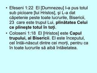 • Efeseni 1:22 El [Dumnezeu] I-a pus totul
sub picioare [lui Hristos], şi L-a dat
căpetenie peste toate lucrurile, Bisericii,
23 care este trupul Lui, plinătatea Celui
ce plineşte totul în toţi.
• Coloseni 1:18 El [Hristos] este Capul
trupului, al Bisericii. El este începutul,
cel întâi-născut dintre cei morţi, pentru ca
în toate lucrurile să aibă întâietatea.
 