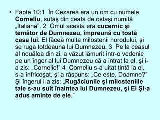 • Fapte 10:1 În Cezarea era un om cu numele
Corneliu, sutaş din ceata de ostaşi numită
„Italiana”. 2 Omul acesta era cucernic şi
temător de Dumnezeu, împreună cu toată
casa lui. El făcea multe milostenii norodului, şi
se ruga totdeauna lui Dumnezeu. 3 Pe la ceasul
al nouălea din zi, a văzut lămurit într-o vedenie
pe un înger al lui Dumnezeu că a intrat la el, şi i-
a zis: „Cornelie!” 4 Corneliu s-a uitat ţintă la el,
s-a înfricoşat, şi a răspuns: „Ce este, Doamne?”
Şi îngerul i-a zis: „Rugăciunile şi milosteniile
tale s-au suit înaintea lui Dumnezeu, şi El Şi-a
adus aminte de ele.”
 