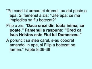 ”Pe cand isi urmau ei drumul, au dat peste o
apa. Si famenul a zis: "Uite apa; ce ma
impiedica sa fiu botezat?"
Filip a zis: "Daca crezi din toata inima, se
poate." Famenul a raspuns: "Cred ca
Isus Hristos este Fiul lui Dumnezeu."
A poruncit sa stea carul, s-au coborat
amandoi in apa, si Filip a botezat pe
famen.” Fapte 8:36-38
 