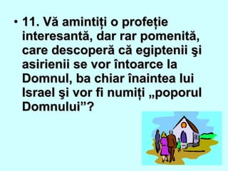 • 11. Vă amintiţi o profeţie11. Vă amintiţi o profeţie
interesantă, dar rar pomenită,interesantă, dar rar pomenită,
care descoperă că egiptenii şicare descoperă că egiptenii şi
asirienii se vor întoarce laasirienii se vor întoarce la
Domnul, ba chiar înaintea luiDomnul, ba chiar înaintea lui
Israel şi vor fi numiţi „poporulIsrael şi vor fi numiţi „poporul
Domnului”?Domnului”?
 