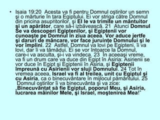 • Isaia 19:20 Acesta va fi pentru Domnul oştirilor un semn
şi o mărturie în ţara Egiptului. Ei vor striga către Domnul
din pricina asupritorilor, şi El le va trimite un mântuitor
şi un apărător, care să-i izbăvească. 21 Atunci Domnul
Se va descoperi Egiptenilor, şi Egiptenii vor
cunoaşte pe Domnul în ziua aceea. Vor aduce jertfe
şi daruri de mâncare, vor face juruinţe Domnului şi le
vor împlini. 22 Astfel, Domnul va lovi pe Egipteni, îi va
lovi, dar îi va tămădui. Ei se vor întoarce la Domnul,
care-i va asculta, şi-i va vindeca. 23 În aceeaşi vreme,
va fi un drum care va duce din Egipt în Asiria: Asirienii se
vor duce în Egipt şi Egiptenii în Asiria, şi Egiptenii
împreună cu Asirienii vor sluji Domnului. 24 Tot în
vremea aceea, Israel va fi al treilea, unit cu Egiptul şi
cu Asiria, ca o binecuvântare în mijlocul pământului. 25
Domnul oştirilor îi va binecuvânta şi va zice:
„Binecuvântat să fie Egiptul, poporul Meu, şi Asiria,
lucrarea mâinilor Mele, şi Israel, moştenirea Mea!”
 