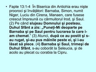• Fapte 13:1-4 În Biserica din Antiohia erau nişte
prooroci şi învăţători: Barnaba, Simon, numit
Niger, Luciu din Cirena, Manaen, care fusese
crescut împreună cu cârmuitorul Irod, şi Saul.
(2) Pe când slujeau Domnului şi posteau,
Duhul Sfânt a zis: „Puneţi-Mi deoparte pe
Barnaba şi pe Saul pentru lucrarea la care i-
am chemat.” (3) Atunci, după ce au postit şi s-
au rugat, şi-au pus mâinile peste ei, şi i-au
lăsat să plece. (4) Barnaba şi Saul, trimeşi de
Duhul Sfânt, s-au coborât la Seleucia, şi de
acolo au plecat cu corabia la Cipru.
 