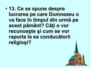 • 13. Ce se spune despre13. Ce se spune despre
lucrarea pe care Dumnezeu olucrarea pe care Dumnezeu o
va face în timpul din urmă peva face în timpul din urmă pe
acest pământ? Câţi o voracest pământ? Câţi o vor
recunoaşte şi cum se vorrecunoaşte şi cum se vor
raporta la ea conducătoriiraporta la ea conducătorii
religioşi?religioşi?
 