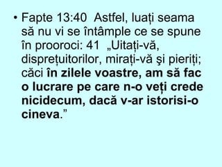 • Fapte 13:40 Astfel, luaţi seama
să nu vi se întâmple ce se spune
în prooroci: 41 „Uitaţi-vă,
dispreţuitorilor, miraţi-vă şi pieriţi;
căci în zilele voastre, am să fac
o lucrare pe care n-o veţi crede
nicidecum, dacă v-ar istorisi-o
cineva.”
 