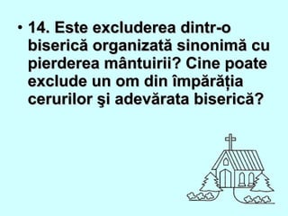 • 14. Este excluderea dintr-o14. Este excluderea dintr-o
biserică organizată sinonimă cubiserică organizată sinonimă cu
pierderea mântuirii? Cine poatepierderea mântuirii? Cine poate
exclude un om din împărăţiaexclude un om din împărăţia
cerurilor şi adevărata biserică?cerurilor şi adevărata biserică?
 