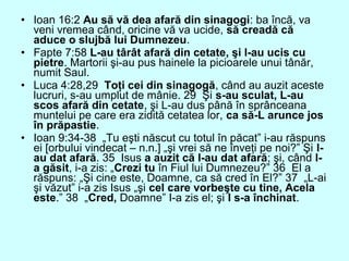 • Ioan 16:2 Au să vă dea afară din sinagogi: ba încă, va
veni vremea când, oricine vă va ucide, să creadă că
aduce o slujbă lui Dumnezeu.
• Fapte 7:58 L-au târât afară din cetate, şi l-au ucis cu
pietre. Martorii şi-au pus hainele la picioarele unui tânăr,
numit Saul.
• Luca 4:28,29 Toţi cei din sinagogă, când au auzit aceste
lucruri, s-au umplut de mânie. 29 Şi s-au sculat, L-au
scos afară din cetate, şi L-au dus până în sprânceana
muntelui pe care era zidită cetatea lor, ca să-L arunce jos
în prăpastie.
• Ioan 9:34-38 „Tu eşti născut cu totul în păcat” i-au răspuns
ei [orbului vindecat – n.n.] „şi vrei să ne înveţi pe noi?” Şi l-
au dat afară. 35 Isus a auzit că l-au dat afară; şi, când l-
a găsit, i-a zis: „Crezi tu în Fiul lui Dumnezeu?” 36 El a
răspuns: „Şi cine este, Doamne, ca să cred în El?” 37 „L-ai
şi văzut” i-a zis Isus „şi cel care vorbeşte cu tine, Acela
este.” 38 „Cred, Doamne” I-a zis el; şi I s-a închinat.
 