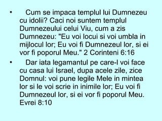  Cum se impaca templul lui Dumnezeu
cu idolii? Caci noi suntem templul
Dumnezeului celui Viu, cum a zis
Dumnezeu: "Eu voi locui si voi umbla in
mijlocul lor; Eu voi fi Dumnezeul lor, si ei
vor fi poporul Meu." 2 Corinteni 6:16
 Dar iata legamantul pe care-l voi face
cu casa lui Israel, dupa acele zile, zice
Domnul: voi pune legile Mele in mintea
lor si le voi scrie in inimile lor; Eu voi fi
Dumnezeul lor, si ei vor fi poporul Meu.
Evrei 8:10
 