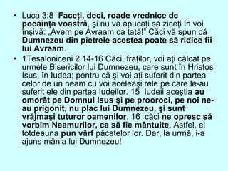 • Luca 3:8 Faceţi, deci, roade vrednice de
pocăinţa voastră, şi nu vă apucaţi să ziceţi în voi
înşivă: „Avem pe Avraam ca tată!” Căci vă spun că
Dumnezeu din pietrele acestea poate să ridice fii
lui Avraam.
• 1Tesaloniceni 2:14-16 Căci, fraţilor, voi aţi călcat pe
urmele Bisericilor lui Dumnezeu, care sunt în Hristos
Isus, în Iudea; pentru că şi voi aţi suferit din partea
celor de un neam cu voi aceleaşi rele pe care le-au
suferit ele din partea Iudeilor. 15 Iudeii aceştia au
omorât pe Domnul Isus şi pe prooroci, pe noi ne-
au prigonit, nu plac lui Dumnezeu, şi sunt
vrăjmaşi tuturor oamenilor, 16 căci ne opresc să
vorbim Neamurilor, ca să fie mântuite. Astfel, ei
totdeauna pun vârf păcatelor lor. Dar, la urmă, i-a
ajuns mânia lui Dumnezeu!
 