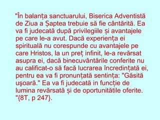 "În balan a sanctuarului, Biserica Adventistăț
de Ziua a aptea trebuie să fie cântărită. EaȘ
va fi judecată după privilegiile i avantajeleș
pe care le-a avut. Dacă experien a eiț
spirituală nu corespunde cu avantajele pe
care Hristos, la un pre infinit, le-a revărsatț
asupra ei, dacă binecuvântările conferite nu
au calificat-o să facă lucrarea încredin ată ei,ț
pentru ea va fi pronun ată sentin a: "Găsităț ț
uşoară." Ea va fi judecată in func ie deț
lumina revărsată i de oportunitătile oferite.ș
"{8T, p 247}.
 