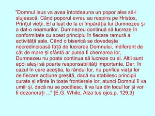”Domnul Isus va avea întotdeauna un popor ales să-l
slujească. Când poporul evreu au respins pe Hristos,
Prin ul vie ii, El a luat de la ei împără ia lui Dumnezeu iț ț ț ș
a dat-o neamurilor. Dumnezeu continuă să lucreze în
conformitate cu acest principiu în fiecare ramură a
activită ii sale. Când o biserică se dovede teț ș
necredincioasă fa ă de lucrarea Domnului, indiferent deț
cât de mare i sfântă ar putea fi chemarea lor,ș
Dumnezeu nu poate continua să lucreze cu ei. Altii sunt
apoi ale i să poarte responsabilită i importante. Dar, înș ț
cazul în care ace tia, la rândul lor, nu purifica via a lorș ț
de fiecare ac iune gre ită, dacă nu stabilesc principiiț ș
curate i sfinte în toate frontierele lor, atunci Domnul îi vaș
umili i, dacă nu se pocăiesc, îi va lua din locul lor i vorș ș
fi dezonora i ...” {E.G. White, Alza tus ojos,p. 129,3}ț
 