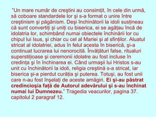 ”Un mare număr de creştini au consimţit, în cele din urmă,
să coboare standardele lor şi s-a format o unire între
creştinism şi păgânism. Deşi închinătorii la idoli susţineau
că sunt convertiţi şi uniţi cu biserica, ei se agăţau încă de
idolatria lor, schimbând numai obiectele închinării lor cu
chipul lui Isus, şi chiar cu cel al Mariei şi al sfinţilor. Aluatul
stricat al idolatriei, adus în felul acesta în biserică, şi-a
continuat lucrarea lui nenorocită. Învăţături false, ritualuri
superstiţioase şi ceremonii idolatre au fost incluse în
credinţa şi în închinarea ei. Când urmaşii lui Hristos s-au
unit cu închinătorii la idoli, religia creştină s-a stricat, iar
biserica şi-a pierdut curăţia şi puterea. Totuşi, au fost unii
care n-au fost înşelaţi de aceste amăgiri. Ei şi-au păstrat
credincioşia faţă de Autorul adevărului şi s-au închinat
numai lui Dumnezeu.” Tragedia veacurilor, pagina 37.
capitolul 2 paragraf 12.
 