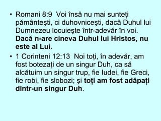 • Romani 8:9 Voi însă nu mai sunteţi
pământeşti, ci duhovniceşti, dacă Duhul lui
Dumnezeu locuieşte într-adevăr în voi.
Dacă n-are cineva Duhul lui Hristos, nu
este al Lui.
• 1 Corinteni 12:13 Noi toţi, în adevăr, am
fost botezaţi de un singur Duh, ca să
alcătuim un singur trup, fie Iudei, fie Greci,
fie robi, fie slobozi; şi toţi am fost adăpaţi
dintr-un singur Duh.
 