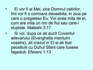  Ei vor fi ai Mei, zice Domnul ostirilor,
Imi vor fi o comoara deosebita, in ziua pe
care o pregatesc Eu. Voi avea mila de ei,
cum are mila un om de fiul sau care-i
slujeste. Maleahi 3:17
 Si voi, dupa ce ati auzit Cuvantul
adevarului (Evanghelia mantuirii
voastre), ati crezut in El si ati fost
pecetluiti cu Duhul Sfant care fusese
fagaduit. Efeseni 1:13
 