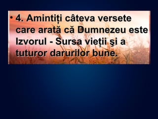 • 4. Amintiţi câteva versete4. Amintiţi câteva versete
care arată că Dumnezeu estecare arată că Dumnezeu este
Izvorul - Sursa vieţii şi aIzvorul - Sursa vieţii şi a
tuturor darurilor bune.tuturor darurilor bune.
 