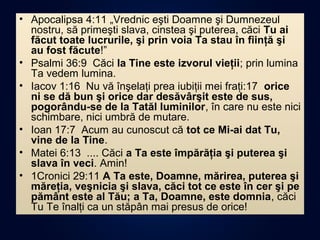 • Apocalipsa 4:11 „Vrednic eşti Doamne şi Dumnezeul
nostru, să primeşti slava, cinstea şi puterea, căci Tu ai
făcut toate lucrurile, şi prin voia Ta stau în fiinţă şi
au fost făcute!”
• Psalmi 36:9 Căci la Tine este izvorul vieţii; prin lumina
Ta vedem lumina.
• Iacov 1:16 Nu vă înşelaţi prea iubiţii mei fraţi:17 orice
ni se dă bun şi orice dar desăvârşit este de sus,
pogorându-se de la Tatăl luminilor, în care nu este nici
schimbare, nici umbră de mutare.
• Ioan 17:7 Acum au cunoscut că tot ce Mi-ai dat Tu,
vine de la Tine.
• Matei 6:13 .... Căci a Ta este împărăţia şi puterea şi
slava în veci. Amin!
• 1Cronici 29:11 A Ta este, Doamne, mărirea, puterea şi
măreţia, veşnicia şi slava, căci tot ce este în cer şi pe
pământ este al Tău; a Ta, Doamne, este domnia, căci
Tu Te înalţi ca un stăpân mai presus de orice!
 