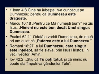 • 1 Ioan 4:8 Cine nu iubeşte, n-a cunoscut pe
Dumnezeu; pentru că Dumnezeu este
dragoste.
• Marcu 10:18 „Pentru ce Mă numeşti bun?” i-a zis
Isus. „Nimeni nu este bun decât Unul singur:
Dumnezeu.
• Psalmi 62:11 Odată a vorbit Dumnezeu, de două
ori am auzit că „Puterea este a lui Dumnezeu.”
• Romani 16:27 a lui Dumnezeu, care singur
este înţelept, să fie slava, prin Isus Hristos, în
vecii vecilor! Amin.
• Iov 42:2 „Ştiu că Tu poţi totul, şi că nimic nu
poate sta împotriva gândurilor Tale”.
 