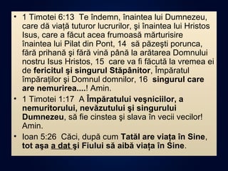 • 1 Timotei 6:13 Te îndemn, înaintea lui Dumnezeu,
care dă viaţă tuturor lucrurilor, şi înaintea lui Hristos
Isus, care a făcut acea frumoasă mărturisire
înaintea lui Pilat din Pont, 14 să păzeşti porunca,
fără prihană şi fără vină până la arătarea Domnului
nostru Isus Hristos, 15 care va fi făcută la vremea ei
de fericitul şi singurul Stăpânitor, Împăratul
împăraţilor şi Domnul domnilor, 16 singurul care
are nemurirea....! Amin.
• 1 Timotei 1:17 A Împăratului veşniciilor, a
nemuritorului, nevăzutului şi singurului
Dumnezeu, să fie cinstea şi slava în vecii vecilor!
Amin.
• Ioan 5:26 Căci, după cum Tatăl are viaţa în Sine,
tot aşa a dat şi Fiului să aibă viaţa în Sine.
 