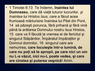 • 1 Timotei 6:13 Te îndemn, înaintea lui
Dumnezeu, care dă viaţă tuturor lucrurilor, şi
înaintea lui Hristos Isus, care a făcut acea
frumoasă mărturisire înaintea lui Pilat din Pont,
14 să păzeşti porunca, fără prihană şi fără vină
până la arătarea Domnului nostru Isus Hristos,
15 care va fi făcută la vremea ei de fericitul şi
singurul Stăpânitor, Împăratul împăraţilor şi
Domnul domnilor, 16 singurul care are
nemurirea, care locuieşte într-o lumină, de
care nu poţi să te apropii, pe care nici un om
nu L-a văzut, nici nu-L poate vedea, şi care
are cinstea şi puterea veşnică! Amin.
 