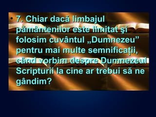 • 7. Chiar dacă limbajul7. Chiar dacă limbajul
pământenilor este limitat şipământenilor este limitat şi
folosim cuvântul „Dumnezeu”folosim cuvântul „Dumnezeu”
pentru mai multe semnificaţii,pentru mai multe semnificaţii,
când vorbim despre Dumnezeulcând vorbim despre Dumnezeul
Scripturii la cine ar trebui să neScripturii la cine ar trebui să ne
gândim?gândim?
 