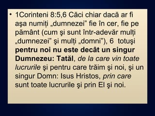 • 1Corinteni 8:5,6 Căci chiar dacă ar fi
aşa numiţi „dumnezei” fie în cer, fie pe
pământ (cum şi sunt într-adevăr mulţi
„dumnezei” şi mulţi „domni”), 6 totuşi
pentru noi nu este decât un singur
Dumnezeu: Tatăl, de la care vin toate
lucrurile şi pentru care trăim şi noi, şi un
singur Domn: Isus Hristos, prin care
sunt toate lucrurile şi prin El şi noi.
 