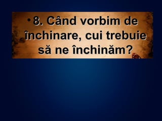 • 8. Când vorbim de8. Când vorbim de
închinare, cui trebuieînchinare, cui trebuie
să ne închinăm?să ne închinăm?
 