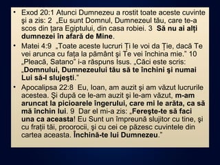 • Exod 20:1 Atunci Dumnezeu a rostit toate aceste cuvinte
şi a zis: 2 „Eu sunt Domnul, Dumnezeul tău, care te-a
scos din ţara Egiptului, din casa robiei. 3 Să nu ai alţi
dumnezei în afară de Mine.
• Matei 4:9 „Toate aceste lucruri Ţi le voi da Ţie, dacă Te
vei arunca cu faţa la pământ şi Te vei închina mie.” 10
„Pleacă, Satano” i-a răspuns Isus. „Căci este scris:
„Domnului, Dumnezeului tău să te închini şi numai
Lui să-I slujeşti.”
• Apocalipsa 22:8 Eu, Ioan, am auzit şi am văzut lucrurile
acestea. Şi după ce le-am auzit şi le-am văzut, m-am
aruncat la picioarele îngerului, care mi le arăta, ca să
mă închin lui. 9 Dar el mi-a zis: „Fereşte-te să faci
una ca aceasta! Eu Sunt un împreună slujitor cu tine, şi
cu fraţii tăi, proorocii, şi cu cei ce păzesc cuvintele din
cartea aceasta. Închină-te lui Dumnezeu.”
 