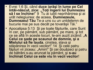 • Evrei 1:6 Şi, când duce iarăşi în lume pe Cel
întâi-născut, zice: „Toţi îngerii lui Dumnezeu
să I se închine!” 9 Tu ai iubit neprihănirea şi ai
urât nelegiuirea: de aceea, Dumnezeule,
Dumnezeul Tău Te-a uns cu un untdelemn de
bucurie mai pe sus decât pe tovarăşii Tăi.”
• Apocalipsa 5:13 Şi pe toate făpturile, care Sunt
în cer, pe pământ, sub pământ, pe mare, şi tot
ce se află în aceste locuri, le-am auzit zicând: „A
Celui ce şade pe scaunul de domnie, şi a
Mielului să fie lauda, cinstea, slava şi
stăpânirea în vecii vecilor!” 14 Şi cele patru
făpturi vii ziceau: „Amin!” Şi cei douăzeci şi patru
de bătrâni s-au aruncat la pământ, şi s-au
închinat Celui ce este viu în vecii vecilor!
 