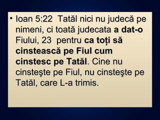 • Ioan 5:22 Tatăl nici nu judecă peIoan 5:22 Tatăl nici nu judecă pe
nimeni, ci toată judecatanimeni, ci toată judecata a dat-oa dat-o
Fiului, 23 pentruFiului, 23 pentru ca toţi săca toţi să
cinstească pe Fiul cumcinstească pe Fiul cum
cinstesc pe Tatălcinstesc pe Tatăl. Cine nu. Cine nu
cinsteşte pe Fiul, nu cinsteşte pecinsteşte pe Fiul, nu cinsteşte pe
Tatăl, care L-a trimis.Tatăl, care L-a trimis.
 