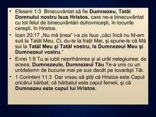 • Efeseni 1:3 Binecuvântat să fie Dumnezeu, Tatăl
Domnului nostru Isus Hristos, care ne-a binecuvântat
cu tot felul de binecuvântări duhovniceşti, în locurile
cereşti, în Hristos.
• Ioan 20:17 „Nu mă ţinea” i-a zis Isus „căci încă nu M-am
suit la Tatăl Meu. Ci, du-te la fraţii Mei, şi spune-le că Mă
sui la Tatăl Meu şi Tatăl vostru, la Dumnezeul Meu şi
Dumnezeul vostru.”
• Evrei 1:9 Tu ai iubit neprihănirea şi ai urât nelegiuirea: de
aceea, Dumnezeule, Dumnezeul Tău Te-a uns cu un
untdelemn de bucurie mai pe sus decât pe tovarăşii Tăi.
• 1 Corinteni 11:3 Dar vreau să ştiţi că Hristos este Capul
oricărui bărbat; că bărbatul este capul femeii, şi că
Dumnezeu este capul lui Hristos.
 