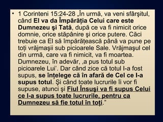 • 1 Corinteni 15:24-28 „În urmă, va veni sfârşitul,
când El va da Împărăţia Celui care este
Dumnezeu şi Tată, după ce va fi nimicit orice
domnie, orice stăpânire şi orice putere. Căci
trebuie ca El să împărăţească până va pune pe
toţi vrăjmaşii sub picioarele Sale. Vrăjmaşul cel
din urmă, care va fi nimicit, va fi moartea.
Dumnezeu, în adevăr, ‚a pus totul sub
picioarele Lui’. Dar când zice că totul I-a fost
supus, se înţelege că în afară de Cel ce I-a
supus totul. Şi când toate lucrurile îi vor fi
supuse, atunci şi Fiul Însuşi va fi supus Celui
ce I-a supus toate lucrurile, pentru ca
Dumnezeu să fie totul în toţi.”
 