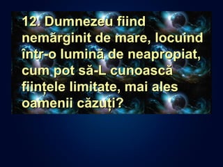 • 12. Dumnezeu fiind12. Dumnezeu fiind
nemărginit de mare, locuindnemărginit de mare, locuind
într-o lumină de neapropiat,într-o lumină de neapropiat,
cum pot să-L cunoascăcum pot să-L cunoască
fiinţele limitate, mai alesfiinţele limitate, mai ales
oamenii căzuţi?oamenii căzuţi?
 