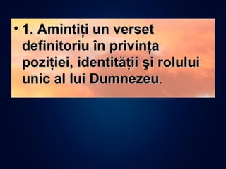 • 1. Amintiţi un verset1. Amintiţi un verset
definitoriu în privinţadefinitoriu în privinţa
poziţiei, identităţii şi roluluipoziţiei, identităţii şi rolului
unic al lui Dumnezeuunic al lui Dumnezeu..
 