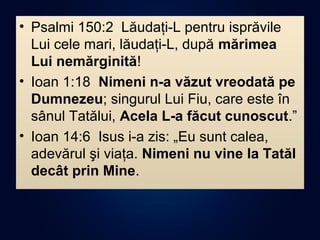 • Psalmi 150:2 Lăudaţi-L pentru isprăvile
Lui cele mari, lăudaţi-L, după mărimea
Lui nemărginită!
• Ioan 1:18 Nimeni n-a văzut vreodată pe
Dumnezeu; singurul Lui Fiu, care este în
sânul Tatălui, Acela L-a făcut cunoscut.”
• Ioan 14:6 Isus i-a zis: „Eu sunt calea,
adevărul şi viaţa. Nimeni nu vine la Tatăl
decât prin Mine.
 