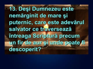 • 13. Deşi Dumnezeu este13. Deşi Dumnezeu este
nemărginit de mare şinemărginit de mare şi
puternic, care este adevărulputernic, care este adevărul
salvator ce traverseazăsalvator ce traversează
întreaga Scriptură precumîntreaga Scriptură precum
un fir de aur şi unde poate fiun fir de aur şi unde poate fi
descoperit?descoperit?
 