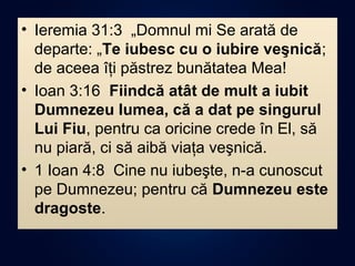 • Ieremia 31:3 „Domnul mi Se arată de
departe: „Te iubesc cu o iubire veşnică;
de aceea îţi păstrez bunătatea Mea!
• Ioan 3:16 Fiindcă atât de mult a iubit
Dumnezeu lumea, că a dat pe singurul
Lui Fiu, pentru ca oricine crede în El, să
nu piară, ci să aibă viaţa veşnică.
• 1 Ioan 4:8 Cine nu iubeşte, n-a cunoscut
pe Dumnezeu; pentru că Dumnezeu este
dragoste.
 