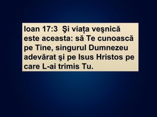 Ioan 17:3 Şi viaţa veşnicăIoan 17:3 Şi viaţa veşnică
este aceasta: să Te cunoascăeste aceasta: să Te cunoască
pe Tine, singurul Dumnezeupe Tine, singurul Dumnezeu
adevărat şi pe Isus Hristos peadevărat şi pe Isus Hristos pe
care L-ai trimis Tu.care L-ai trimis Tu.
 