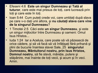 • Efeseni 4:6 Este un singur Dumnezeu şi Tată al
tuturor, care este mai presus de toţi, care lucrează prin
toţi şi care este în toţi.
• Ioan 5:44 Cum puteţi crede voi, care umblaţi după slava
pe care v-o daţi unii altora, şi nu căutaţi slava care vine
de la singurul Dumnezeu?
• 1 Timotei 2:5 Căci este un singur Dumnezeu, şi este
un singur mijlocitor între Dumnezeu şi oameni: Omul
Isus Hristos...
• Iuda 1:24 Iar a Aceluia, care poate să vă păzească de
orice cădere, şi să vă facă să vă înfăţişaţi fără prihană şi
plini de bucurie înaintea slavei Sale, 25 singurului
Dumnezeu, Mântuitorul nostru, prin Isus Hristos,
Domnul nostru, să fie slavă, măreţie, putere şi
stăpânire, mai înainte de toţi vecii, şi acum şi în veci.
Amin.
 