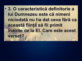 • 3. O caracteristică definitorie a3. O caracteristică definitorie a
lui Dumnezeu este că nimenilui Dumnezeu este că nimeni
niciodată nu I-a dat ceva fără caniciodată nu I-a dat ceva fără ca
această fiinţă să fii primitaceastă fiinţă să fii primit
înainte de la El. Care este acestînainte de la El. Care este acest
verset?verset?
 