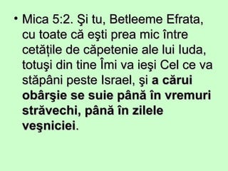 • Mica 5:2. Şi tu, Betleeme Efrata,Mica 5:2. Şi tu, Betleeme Efrata,
cu toate că eşti prea mic întrecu toate că eşti prea mic între
cetăţile de căpetenie ale lui Iuda,cetăţile de căpetenie ale lui Iuda,
totuşi din tine Îmi va ieşi Cel ce vatotuşi din tine Îmi va ieşi Cel ce va
stăpâni peste Israel, şistăpâni peste Israel, şi a căruia cărui
obârşie se suie până în vremuriobârşie se suie până în vremuri
străvechi, până în zilelestrăvechi, până în zilele
veşnicieiveşniciei..
 