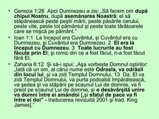 • Geneza 1:26 Apoi Dumnezeu a zis: „Să facem om după
chipul Nostru, după asemănarea Noastră; el să
stăpânească peste peştii mării, peste păsările cerului,
peste vite, peste tot pământul şi peste toate târâtoarele
care se mişcă pe pământ.”
• Ioan 1:1 La început era Cuvântul, şi Cuvântul era cu
Dumnezeu, şi Cuvântul era Dumnezeu. 2 El era la
început cu Dumnezeu. 3 Toate lucrurile au fost
făcute prin El; şi nimic din ce a fost făcut, n-a fost făcut
fără El.
• Zaharia 6:12 Şi să-i spui: „Aşa vorbeşte Domnul oştirilor:
„Iată că un om, al cărui nume este Odrasla, va odrăsli
din locul lui, şi va zidi Templul Domnului. 13 Da, El va
zidi Templul Domnului, va purta podoabă împărătească,
va şedea şi va stăpâni pe scaunul Lui de domnie, va fi
preot pe scaunul Lui de domnie, şi o desăvârşită unire
va domni între ei amândoi [„şi sfatul de pace va fi
între ei doi” - traducerea revizuită 2001 şi trad. King
James].”
 