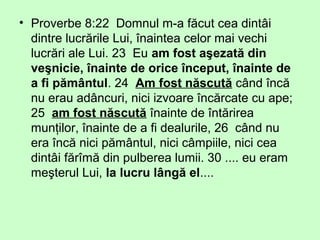 • Proverbe 8:22 Domnul m-a făcut cea dintâi
dintre lucrările Lui, înaintea celor mai vechi
lucrări ale Lui. 23 Eu am fost aşezată din
veşnicie, înainte de orice început, înainte de
a fi pământul. 24 Am fost născută când încă
nu erau adâncuri, nici izvoare încărcate cu ape;
25 am fost născută înainte de întărirea
munţilor, înainte de a fi dealurile, 26 când nu
era încă nici pământul, nici câmpiile, nici cea
dintâi fărîmă din pulberea lumii. 30 .... eu eram
meşterul Lui, la lucru lângă el....
 