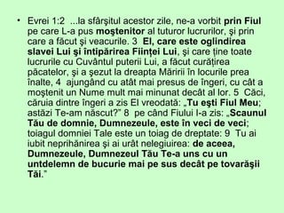 • Evrei 1:2 ...la sfârşitul acestor zile, ne-a vorbit prin Fiul
pe care L-a pus moştenitor al tuturor lucrurilor, şi prin
care a făcut şi veacurile. 3 El, care este oglindirea
slavei Lui şi întipărirea Fiinţei Lui, şi care ţine toate
lucrurile cu Cuvântul puterii Lui, a făcut curăţirea
păcatelor, şi a şezut la dreapta Măririi în locurile prea
înalte, 4 ajungând cu atât mai presus de îngeri, cu cât a
moştenit un Nume mult mai minunat decât al lor. 5 Căci,
căruia dintre îngeri a zis El vreodată: „Tu eşti Fiul Meu;
astăzi Te-am născut?” 8 pe când Fiului I-a zis: „Scaunul
Tău de domnie, Dumnezeule, este în veci de veci;
toiagul domniei Tale este un toiag de dreptate: 9 Tu ai
iubit neprihănirea şi ai urât nelegiuirea: de aceea,
Dumnezeule, Dumnezeul Tău Te-a uns cu un
untdelemn de bucurie mai pe sus decât pe tovarăşii
Tăi.”
 