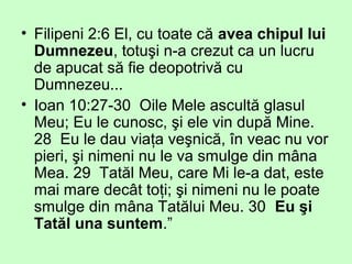• Filipeni 2:6 El, cu toate că avea chipul lui
Dumnezeu, totuşi n-a crezut ca un lucru
de apucat să fie deopotrivă cu
Dumnezeu...
• Ioan 10:27-30 Oile Mele ascultă glasul
Meu; Eu le cunosc, şi ele vin după Mine.
28 Eu le dau viaţa veşnică, în veac nu vor
pieri, şi nimeni nu le va smulge din mâna
Mea. 29 Tatăl Meu, care Mi le-a dat, este
mai mare decât toţi; şi nimeni nu le poate
smulge din mâna Tatălui Meu. 30 Eu şi
Tatăl una suntem.”
 